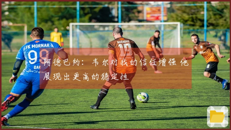 阿德巴约：韦尔对我的信任增强 他展现出更高的稳定性