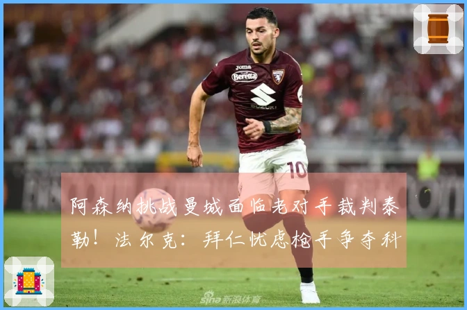 阿森纳挑战曼城面临老对手裁判泰勒！法尔克：拜仁忧虑枪手争夺科法内