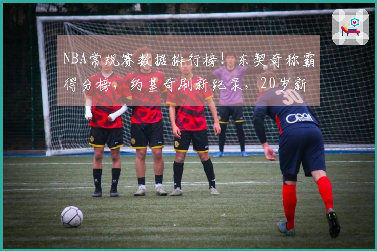 NBA常规赛数据排行榜！东契奇称霸得分榜，约基奇刷新纪录，20岁新秀超越库里