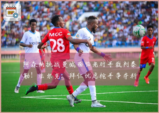阿森纳挑战曼城面临老对手裁判泰勒！法尔克：拜仁忧虑枪手争夺科法内