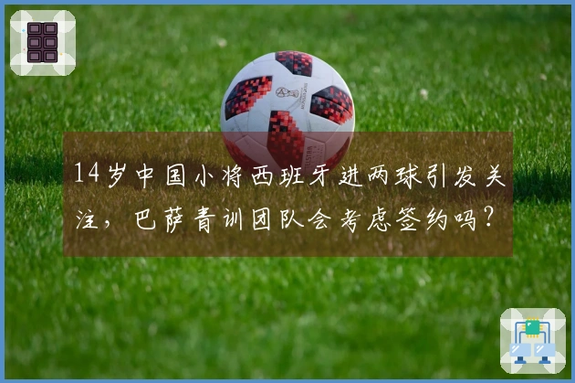 14岁中国小将西班牙进两球引发关注，巴萨青训团队会考虑签约吗？