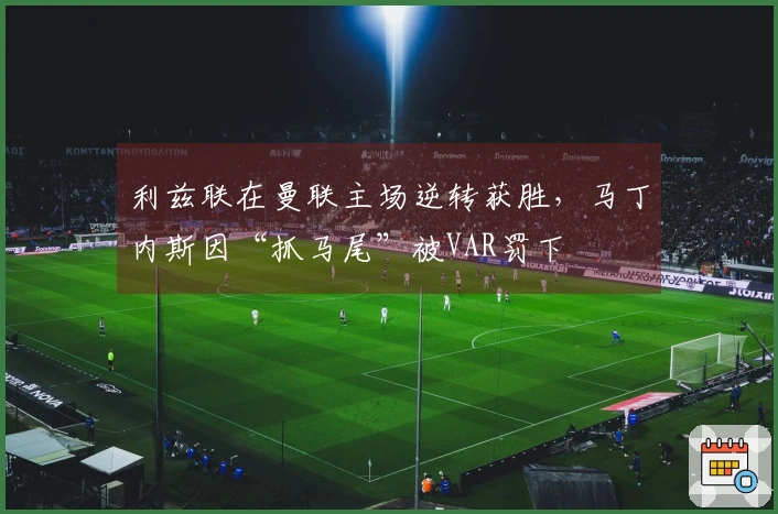利兹联在曼联主场逆转获胜，马丁内斯因“抓马尾”被VAR罚下