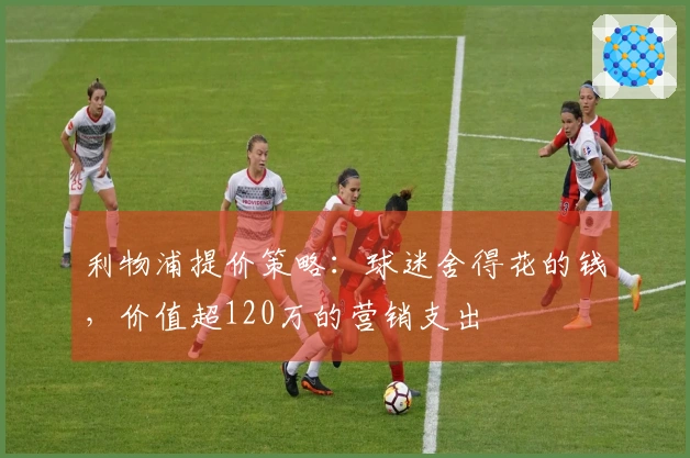 利物浦提价策略：球迷舍得花的钱，价值超120万的营销支出