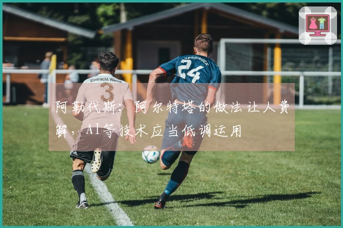 阿勒代斯：阿尔特塔的做法让人费解，AI等技术应当低调运用