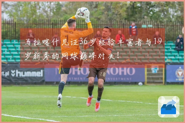 马拉喀什见证36岁经验丰富者与19岁新秀的网球巅峰对决！