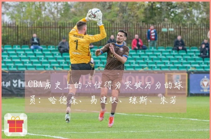 CBA历史上的六位得分突破万分的球员：哈德森、易建联、琼斯、朱芳雨、刘炜、王哲林