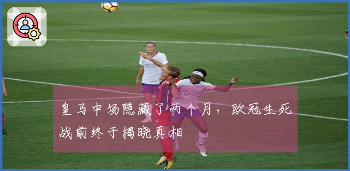 皇马中场隐藏了两个月，欧冠生死战前终于揭晓真相