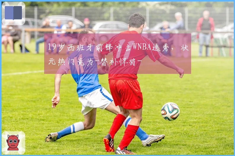 19岁西班牙前锋冲击WNBA选秀，状元热门竟为-替补悍将-