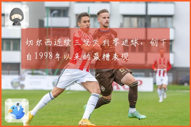 切尔西连续三场失利零进球，创下自1998年以来的最糟表现