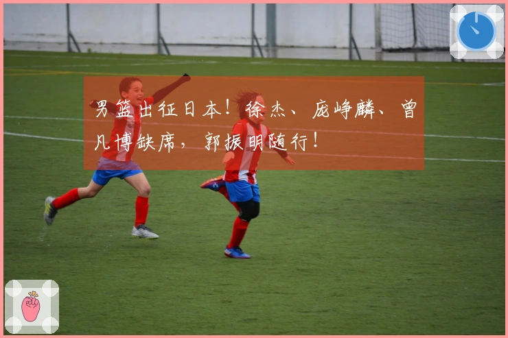 男篮出征日本！徐杰、庞峥麟、曾凡博缺席，郭振明随行！