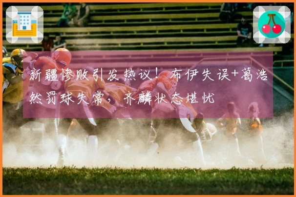 新疆惨败引发热议！布伊失误+葛浩然罚球失常，齐麟状态堪忧