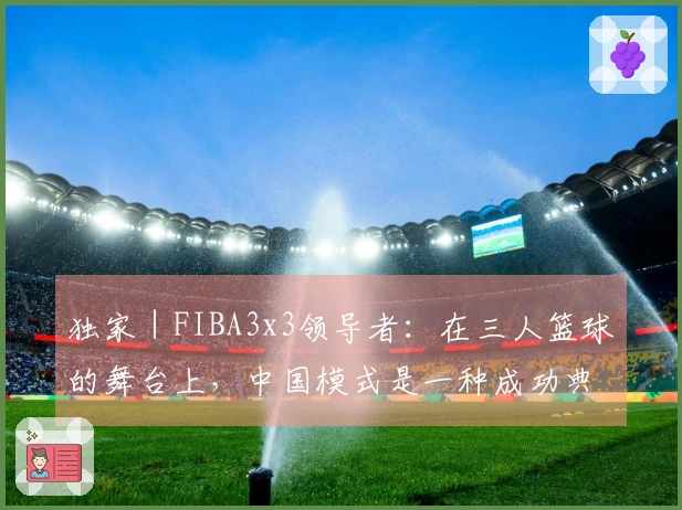 独家｜FIBA3x3领导者：在三人篮球的舞台上，中国模式是一种成功典范