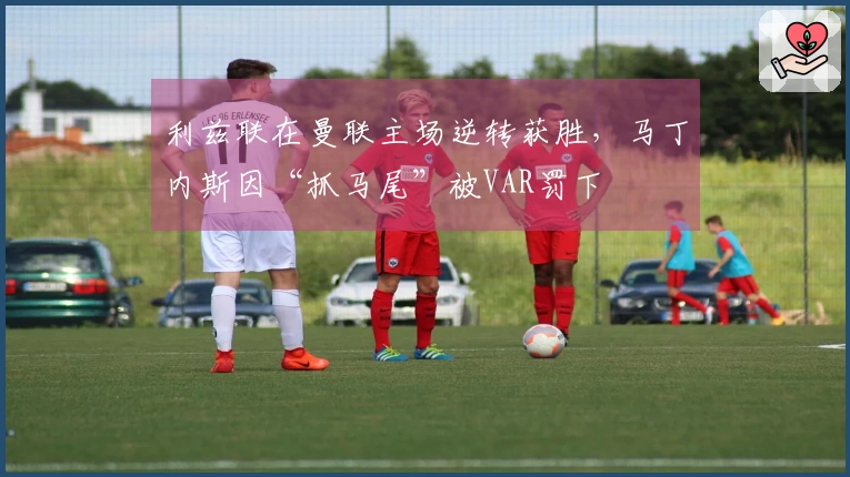 利兹联在曼联主场逆转获胜，马丁内斯因“抓马尾”被VAR罚下