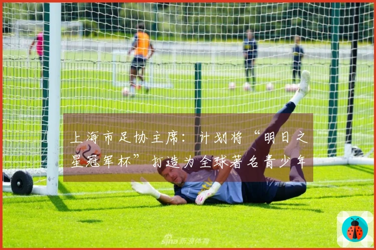 上海市足协主席：计划将“明日之星冠军杯”打造为全球著名青少年赛事