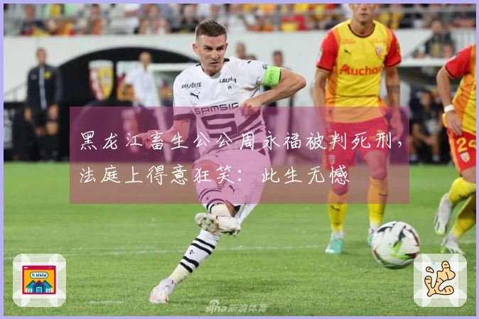 黑龙江畜生公公周永福被判死刑，法庭上得意狂笑：此生无憾
