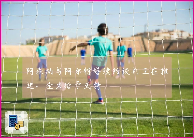 阿森纳与阿尔特塔续约谈判正在推进，全力给予支持