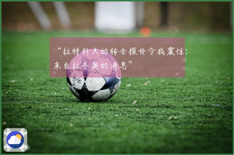 “拉特科夫的转会报价令我震惊：来自拉齐奥的消息”