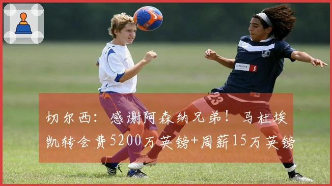切尔西：感谢阿森纳兄弟！马杜埃凯转会费5200万英镑+周薪15万英镑