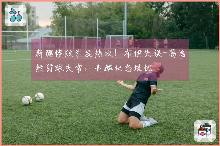 新疆惨败引发热议！布伊失误+葛浩然罚球失常，齐麟状态堪忧