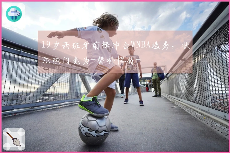 19岁西班牙前锋冲击WNBA选秀，状元热门竟为-替补悍将-