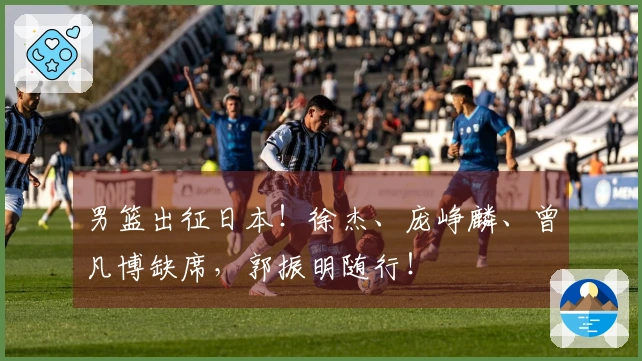 男篮出征日本！徐杰、庞峥麟、曾凡博缺席，郭振明随行！