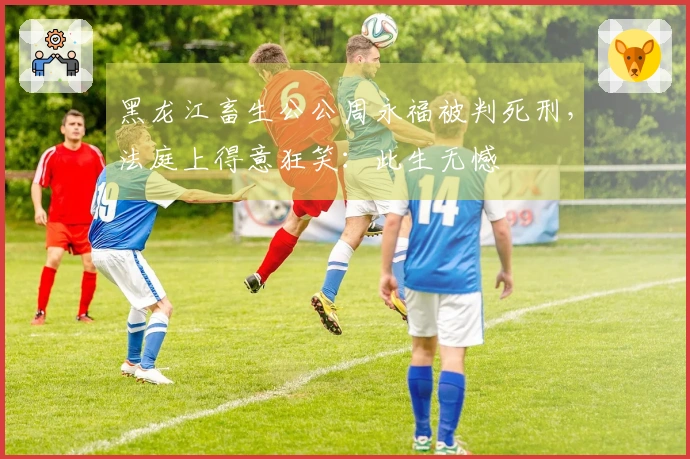 黑龙江畜生公公周永福被判死刑，法庭上得意狂笑：此生无憾